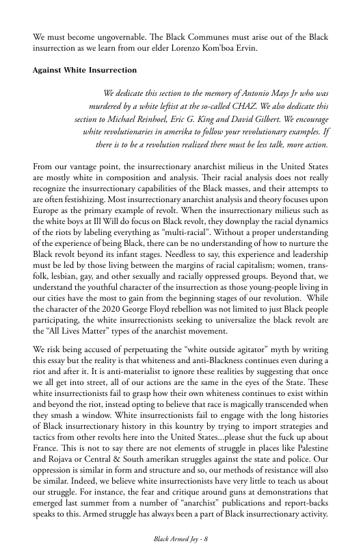 We must become ungovernable. The Black Communes must arise out of the Black insurrection as we learn from our elder Lorenzo Komboa Evin.  Against White Insurrection  W dedicate thi section to the memory of Antonio Mays Jr who was murdered by a whise lfist at he so-called CHAZ We abo dedicate his setion to Michael Reinhoel, Evic G. King and David Gilbert. We eneourage white revolusionaries in amerika to follow your revolutionary examples. If there i 10 be  revoluion realized there must be les talk, more action.  From our vantage point, the insurrectionary anarchist milieus in the United States are mostly white in composition and analyss. Their racial analysis docs not really recognize the insurrectionary capabilites of the Black masses, and their attemprs to are ofien festishizing. Most insurrectionary anarchist analysis and theory focuses upon Eutope as the primary example of revolt. When the insurrectionary milieus such as the white boys a1l Will o focus on Black revolt,they downplay the racil dynamics of the riots by labeling everything as “multi-racial”. Without a proper understanding of the experience of being Black, there can be no understanding of how o nurture the. Black revolt beyond ies infan stages. Needless to sa: chis experience and leadership must be led by those living beoween the margins of racil capicalism; women, rans- folk, lesbian, gay, and other sexually and racially oppressed geoups. Beyond thar, we understand the youthful character of the insurtection as those young:people living in our cities have the most to gain from the beginning stages of our revolution. While the character of the 2020 George Floyd rebellion was not limited to just Black people participating, the white insurrectionists secking to universalize the black revolt are the “All Lives Matter” types of the anarchist movemen  We risk being accused of perpetuating the “white outside agitator” myth by writing this essay butthe reality is that whiteness and anti-Blackness continues even during a riot and afte i, It is anti-maerialist o ignore these realites by suggesting that once we all get into sureet, all of our actions are the same in the eyes of the Stae. These. white insurrectionises il to grasp how their own whiteness continues t exise within and beyond the rot,instead opting to believe that raceis magicall transcended when they smash 2 window. White insurrectionists fail 1o engage with the long histories of Black insurctionary history in this kountry by trying t impore surategies and tactics from other revolts here into the United Stats.. lease shut the fuck up about France. This is not to say there are not clements of struggle in places like Palestine and Rojava or Central & South amerikan struggles against the state and police. Our oppression i similar in form and structure and so, our methods of resistance will also be similar. Indeed, we believe white insurtectionists have very e to teach us about our struggle. For instance, the fear and critique around guns at demonstrations that emerged Last summer from a number of “anarchist” publications and report-backs speaks to this. Armed struggle hasalways been a part of Black insurtectionary actvity:  Black e oy 5 